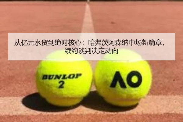 从亿元水货到绝对核心：哈弗茨阿森纳中场新篇章，续约谈判决定动向