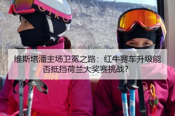 维斯塔潘主场卫冕之路：红牛赛车升级能否抵挡荷兰大奖赛挑战？